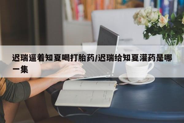 打胎药在线购买微信在线下单迟瑞逼着知夏喝打胎药/迟瑞给知夏灌药是哪一集