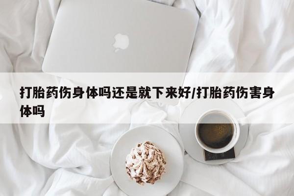 打胎药在线购买微信在线下单打胎药伤身体吗还是就下来好/打胎药伤害身体吗