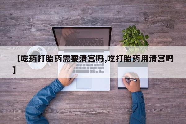打胎药在线购买微信在线下单【吃药打胎药需要清宫吗,吃打胎药用清宫吗】