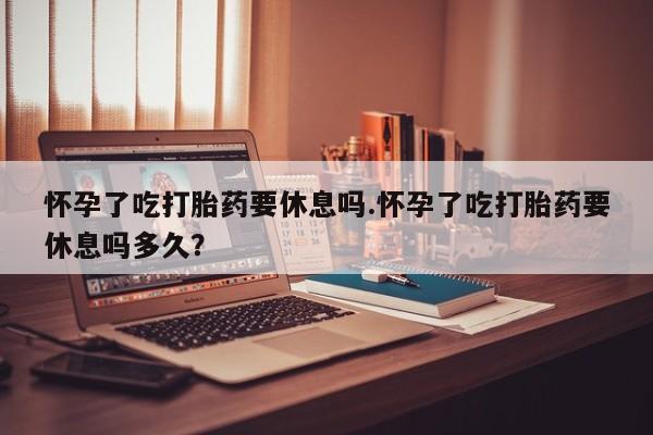 打胎药在线购买微信在线下单怀孕了吃打胎药要休息吗.怀孕了吃打胎药要休息吗多久？