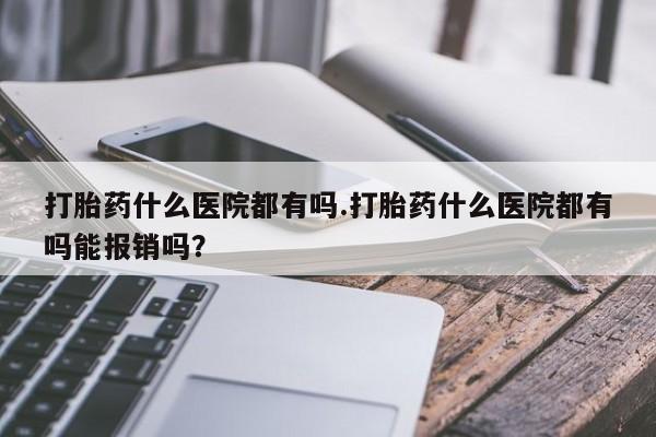 打胎药在线购买微信在线下单打胎药什么医院都有吗.打胎药什么医院都有吗能报销吗？