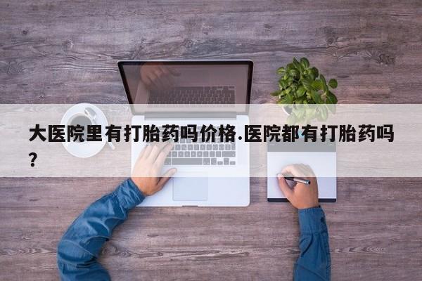 打胎药在线购买微信在线下单大医院里有打胎药吗价格.医院都有打胎药吗？