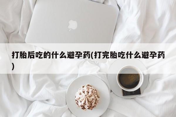打胎药在线购买微信在线下单打胎后吃的什么避孕药(打完胎吃什么避孕药)