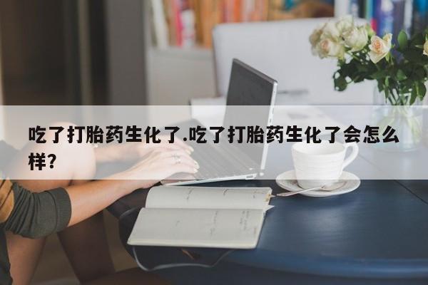 打胎药在线购买微信在线下单吃了打胎药生化了.吃了打胎药生化了会怎么样？