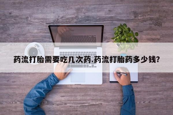 打胎药在线购买微信在线下单药流打胎需要吃几次药.药流打胎药多少钱？