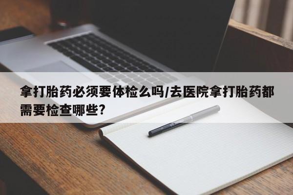 打胎药在线购买微信在线下单拿打胎药必须要体检么吗/去医院拿打胎药都需要检查哪些?