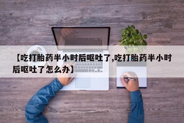打胎药在线购买微信在线下单【吃打胎药半小时后呕吐了,吃打胎药半小时后呕吐了怎么办】
