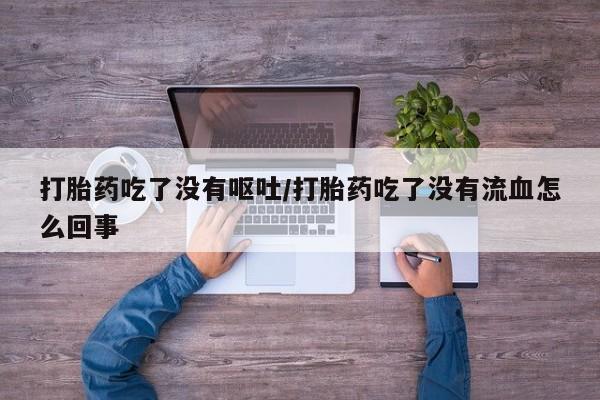 打胎药在线购买微信在线下单打胎药吃了没有呕吐/打胎药吃了没有流血怎么回事