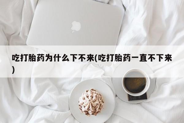 打胎药在线购买微信在线下单吃打胎药为什么下不来(吃打胎药一直不下来)