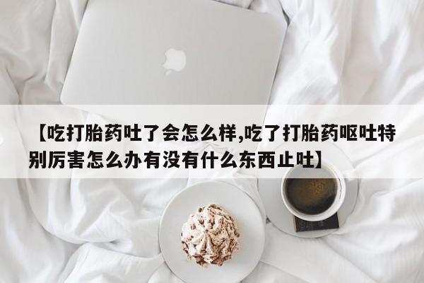 打胎药在线购买微信在线下单【吃打胎药吐了会怎么样,吃了打胎药呕吐特别厉害怎么办有没有什么东西止吐】