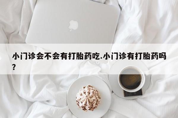 打胎药在线购买微信在线下单小门诊会不会有打胎药吃.小门诊有打胎药吗？