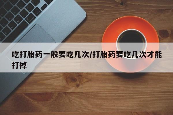 打胎药在线购买微信在线下单吃打胎药一般要吃几次/打胎药要吃几次才能打掉