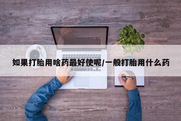 打胎药在线购买微信在线下单如果打胎用啥药最好使呢/一般打胎用什么药