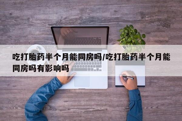 打胎药在线购买微信在线下单吃打胎药半个月能同房吗/吃打胎药半个月能同房吗有影响吗