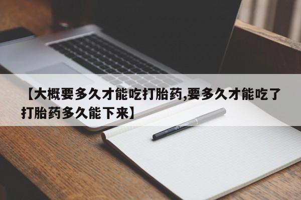 打胎药在线购买微信在线下单【大概要多久才能吃打胎药,要多久才能吃了打胎药多久能下来】