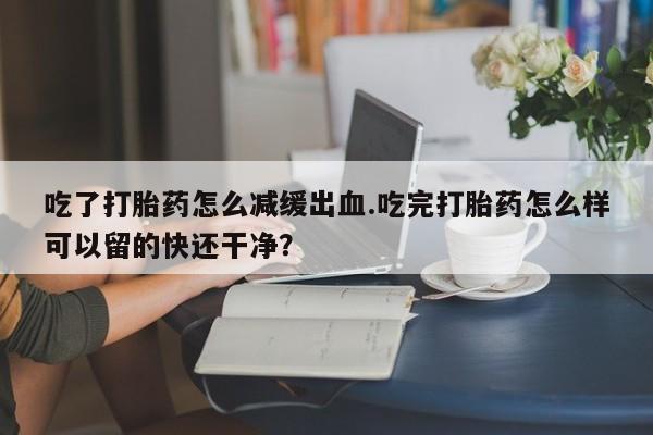 打胎药在线购买微信在线下单吃了打胎药怎么减缓出血.吃完打胎药怎么样可以留的快还干净？