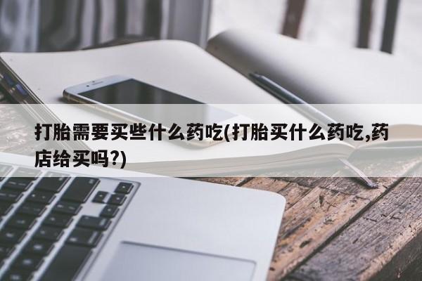 打胎药在线购买微信在线下单打胎需要买些什么药吃(打胎买什么药吃,药店给买吗?)