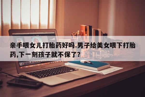 打胎药在线购买微信在线下单亲手喂女儿打胎药好吗.男子给美女喂下打胎药,下一刻孩子就不保了？