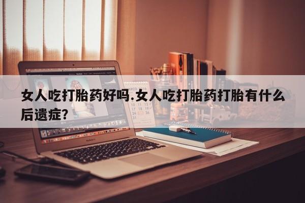 打胎药在线购买微信在线下单女人吃打胎药好吗.女人吃打胎药打胎有什么后遗症？