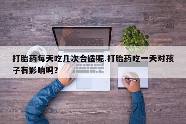 打胎药在线购买微信在线下单打胎药每天吃几次合适呢.打胎药吃一天对孩子有影响吗？